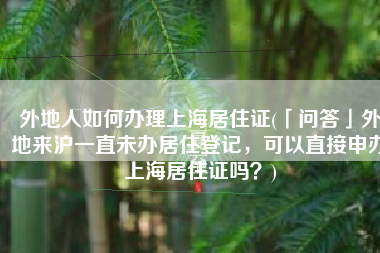 外地人如何办理上海居住证(「问答」外地来沪一直未办居住登记，可以直接申办上海居住证吗？)
