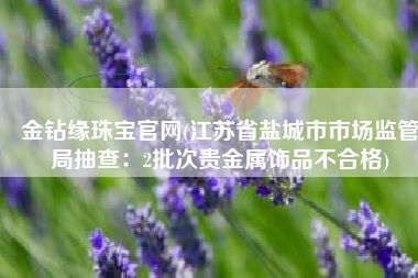 金钻缘珠宝官网(江苏省盐城市市场监管局抽查：2批次贵金属饰品不合格)