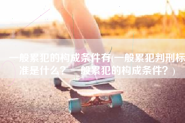 一般累犯的构成条件有(一般累犯判刑标准是什么？一般累犯的构成条件？)