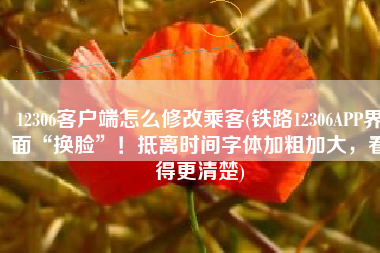 12306客户端怎么修改乘客(铁路12306APP界面“换脸”！抵离时间字体加粗加大，看得更清楚)