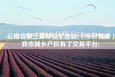 云南省第三监狱安宁地址(「今日要闻」我市城乡产权有了交易平台)