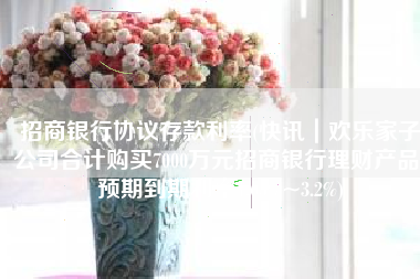 招商银行协议存款利率(快讯｜欢乐家子公司合计购买7000万元招商银行理财产品，预期到期利率1.65%~3.2%)