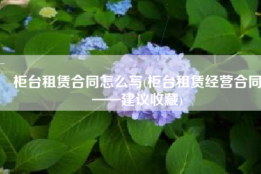 柜台租赁合同怎么写(柜台租赁经营合同——建议收藏)