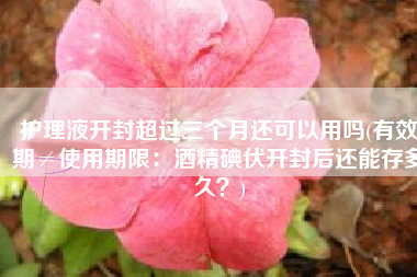 护理液开封超过三个月还可以用吗(有效期≠使用期限：酒精碘伏开封后还能存多久？)