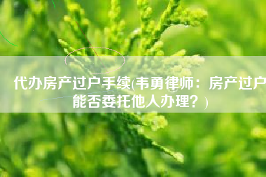 代办房产过户手续(韦勇律师：房产过户能否委托他人办理？)