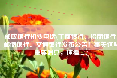 邮政银行扣费电话(工商银行、招商银行、邮储银行、交通银行发布公告！事关这些重要消息，速看......)