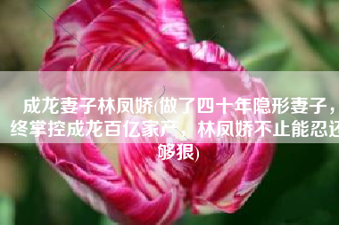 成龙妻子林凤娇(做了四十年隐形妻子，终掌控成龙百亿家产，林凤娇不止能忍还够狠)