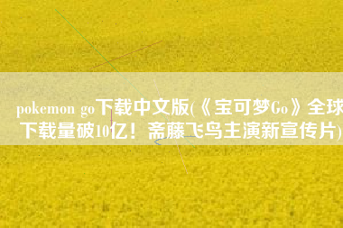 pokemon go下载中文版(《宝可梦Go》全球下载量破10亿！斋藤飞鸟主演新宣传片)