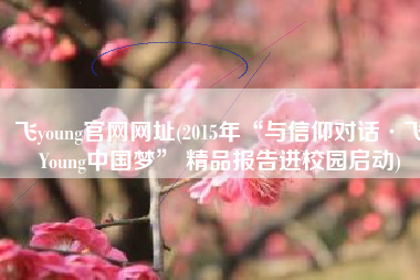 飞young官网网址(2015年“与信仰对话·飞Young中国梦” 精品报告进校园启动)