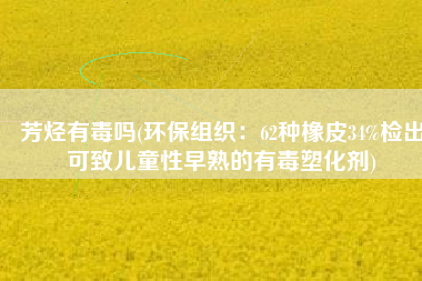 芳烃有毒吗(环保组织：62种橡皮34%检出可致儿童性早熟的有毒塑化剂)