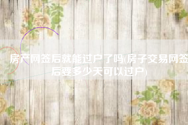 房产网签后就能过户了吗(房子交易网签后要多少天可以过户)