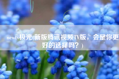 newtv极光(新版腾讯视频TV版，会是你更好的选择吗？)