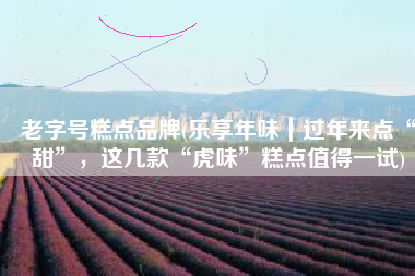 老字号糕点品牌(乐享年味｜过年来点“甜”，这几款“虎味”糕点值得一试)