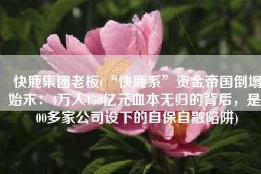 快鹿集团老板(“快鹿系”资金帝国倒塌始末：4万人150亿元血本无归的背后，是300多家公司设下的自保自融陷阱)