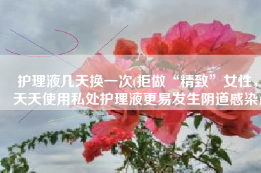护理液几天换一次(拒做“精致”女性，天天使用私处护理液更易发生阴道感染)