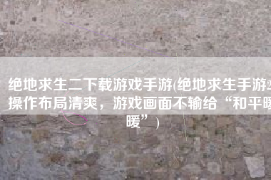 绝地求生二下载游戏手游(绝地求生手游2：操作布局清爽，游戏画面不输给“和平暖暖”)