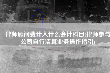 律师顾问费计入什么会计科目(律师参与公司自行清算业务操作指引)