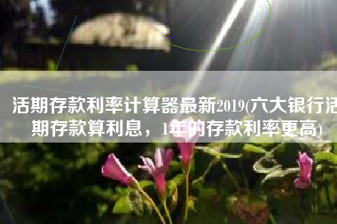 活期存款利率计算器最新2019(六大银行活期存款算利息，1年的存款利率更高)