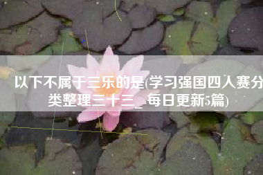 以下不属于三乐的是(学习强国四人赛分类整理三十三_ 每日更新5篇)
