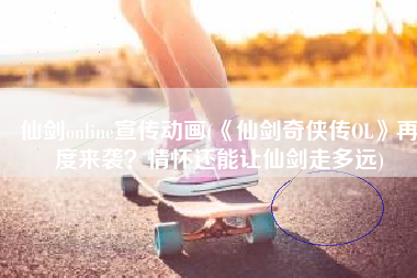 仙剑online宣传动画(《仙剑奇侠传OL》再度来袭？情怀还能让仙剑走多远)