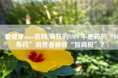 爱健康nmn官网(疯狂的NMN 不是药的“长寿药”消费者被收“智商税”？)