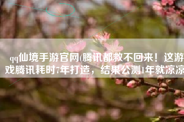 qq仙境手游官网(腾讯都救不回来！这游戏腾讯耗时7年打造，结果公测1年就凉凉)