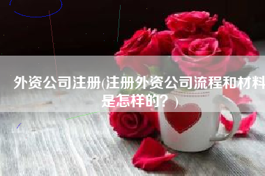 外资公司注册(注册外资公司流程和材料是怎样的？)