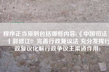 程序正当原则包括哪些内容(《中国司法》丨郭修江：完善行政复议法 充分发挥行政复议化解行政争议主渠道作用)