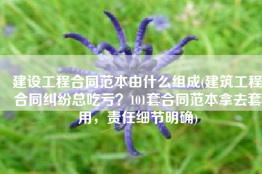 建设工程合同范本由什么组成(建筑工程合同纠纷总吃亏？101套合同范本拿去套用，责任细节明确)