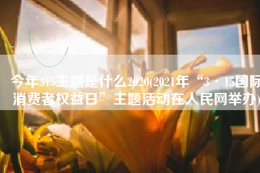 今年315主题是什么2020(2021年“3·15国际消费者权益日”主题活动在人民网举办)