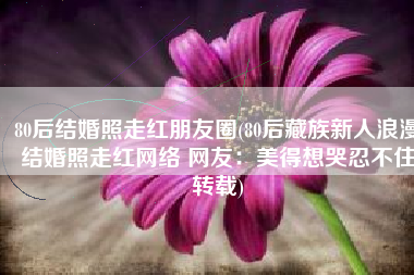 80后结婚照走红朋友圈(80后藏族新人浪漫结婚照走红网络 网友：美得想哭忍不住转载)