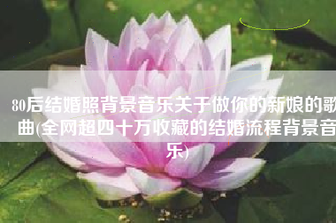 80后结婚照背景音乐关于做你的新娘的歌曲(全网超四十万收藏的结婚流程背景音乐)