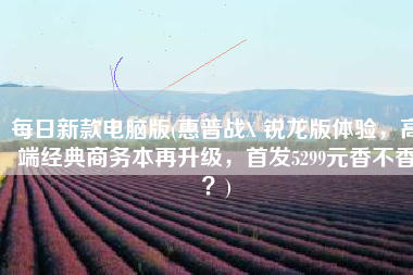 每日新款电脑版(惠普战X 锐龙版体验，高端经典商务本再升级，首发5299元香不香？)