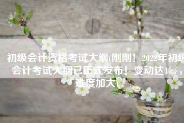 初级会计资格考试大纲(刚刚！2022年初级会计考试大纲已正式发布！变动达40%，难度加大)