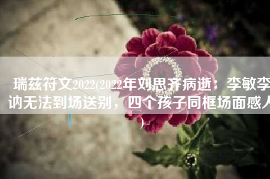 瑞兹符文2022(2022年刘思齐病逝：李敏李讷无法到场送别，四个孩子同框场面感人)