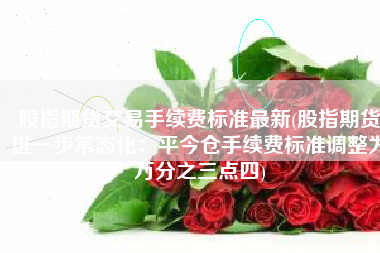 股指期货交易手续费标准最新(股指期货进一步常态化：平今仓手续费标准调整为万分之三点四)