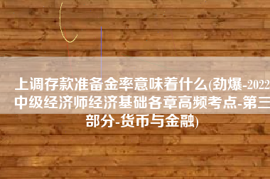 上调存款准备金率意味着什么(劲爆-2022中级经济师经济基础各章高频考点-第三部分-货币与金融)