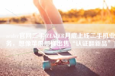 zealer官网二手(ZEALER月底上线二手机业务，想像苹果那样出售“认证翻新品”)
