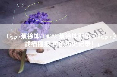 bigger蔡徐坤(190323 蔡徐坤新歌《Bigger》战绩播报 再创历史记录！)