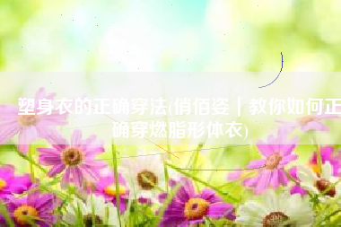 塑身衣的正确穿法(俏佰姿｜教你如何正确穿燃脂形体衣)