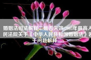 婚姻法司法解释二是否失效(2003年最高人民法院关于《中华人民共和国婚姻法》若干问题解释二)