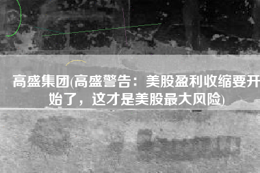 高盛集团(高盛警告：美股盈利收缩要开始了，这才是美股最大风险)