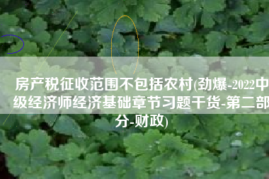 房产税征收范围不包括农村(劲爆-2022中级经济师经济基础章节习题干货-第二部分-财政)