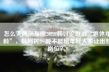 怎么关闭朋友圈2022(韩讨论取消“退休年龄”，韩网民：能不能给年轻人多让出些岗位？)