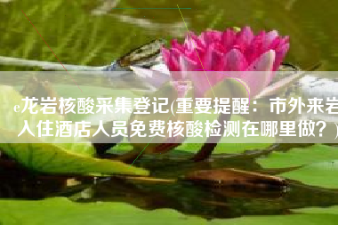 e龙岩核酸采集登记(重要提醒：市外来岩入住酒店人员免费核酸检测在哪里做？)