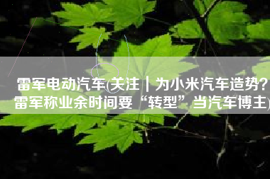 雷军电动汽车(关注｜为小米汽车造势？雷军称业余时间要“转型”当汽车博主)