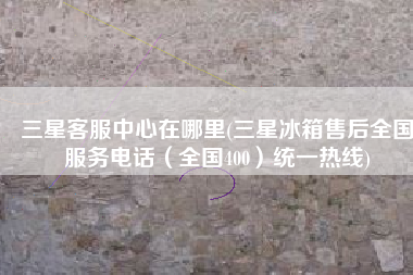 三星客服中心在哪里(三星冰箱售后全国服务电话（全国400）统一热线)