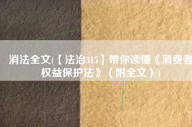 消法全文(【法治315】带你读懂《消费者权益保护法》（附全文）)