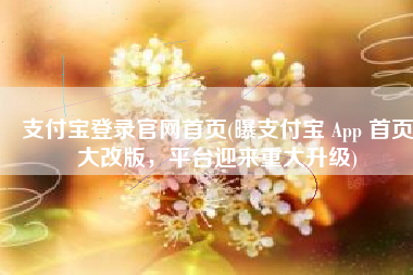 支付宝登录官网首页(曝支付宝 App 首页大改版，平台迎来重大升级)