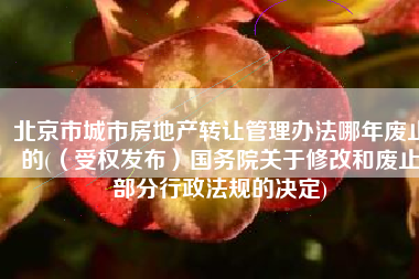北京市城市房地产转让管理办法哪年废止的(（受权发布）国务院关于修改和废止部分行政法规的决定)